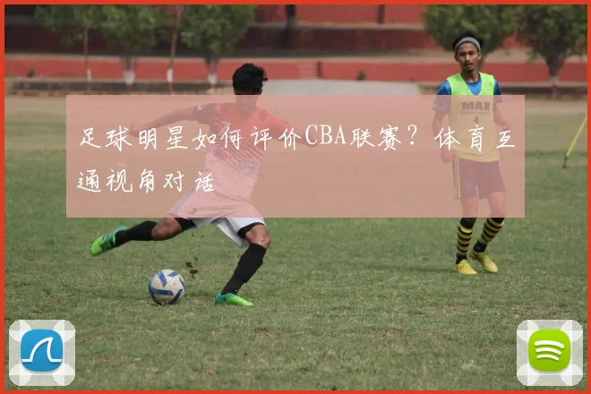 足球明星如何评价CBA联赛？体育互通视角对话