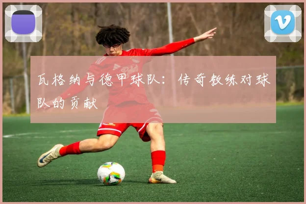 瓦格纳与德甲球队：传奇教练对球队的贡献