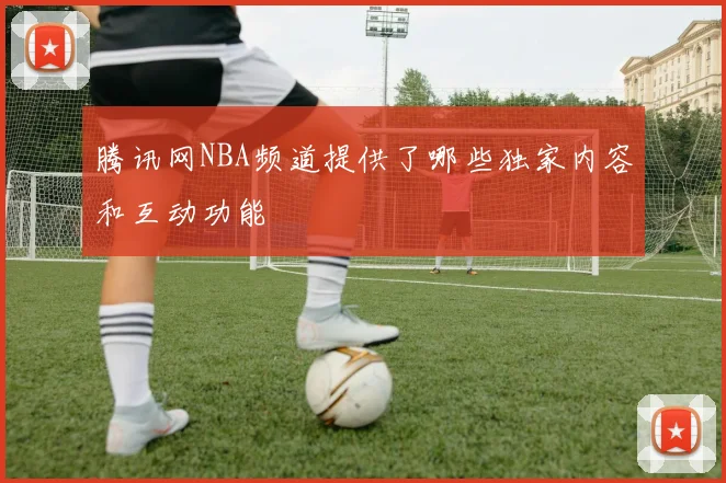 腾讯网NBA频道提供了哪些独家内容和互动功能