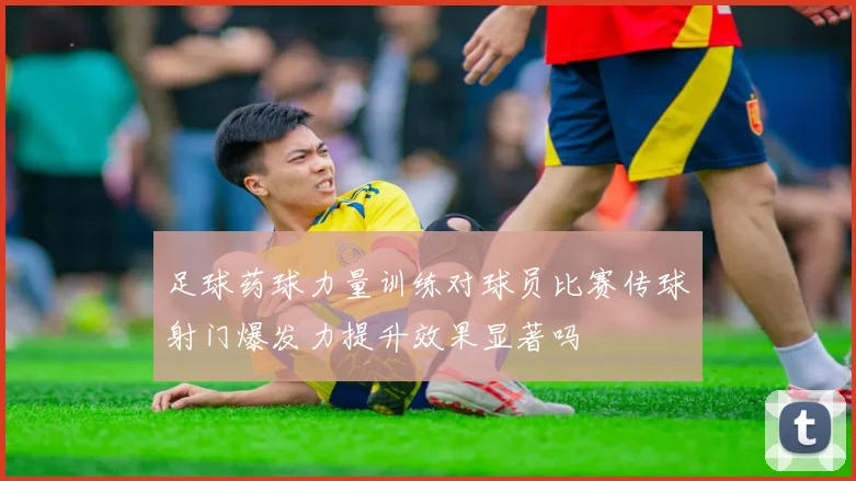 足球药球力量训练对球员比赛传球射门爆发力提升效果显著吗