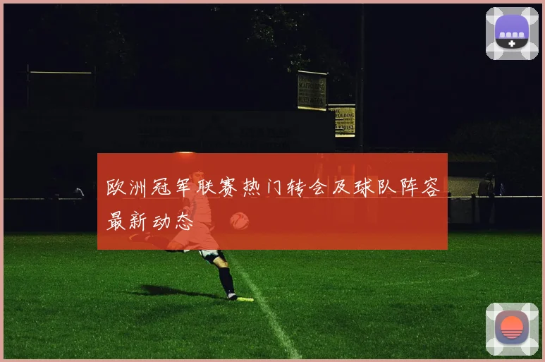 欧洲冠军联赛热门转会及球队阵容最新动态